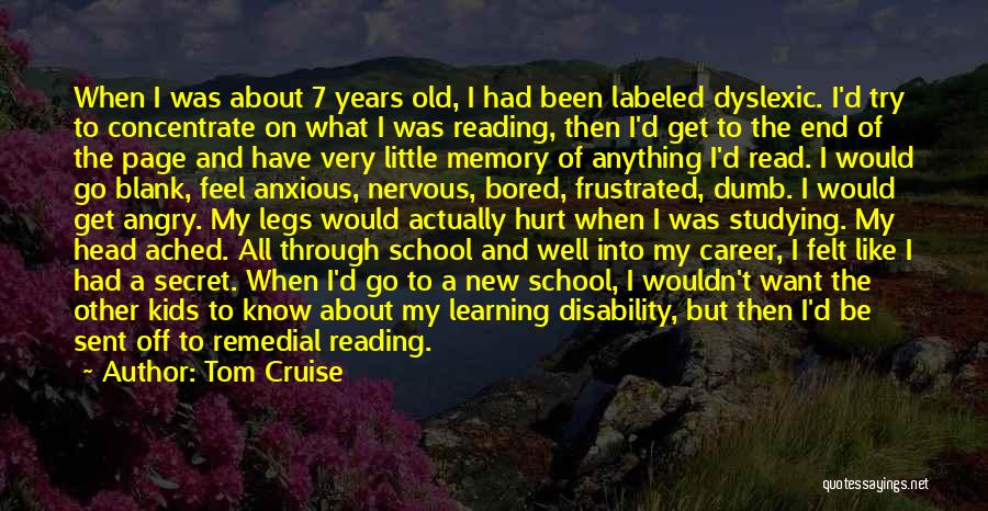 Tom Cruise Quotes: When I Was About 7 Years Old, I Had Been Labeled Dyslexic. I'd Try To Concentrate On What I Was