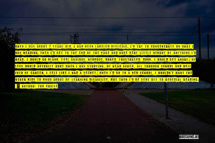 Tom Cruise Quotes: When I Was About 7 Years Old, I Had Been Labeled Dyslexic. I'd Try To Concentrate On What I Was