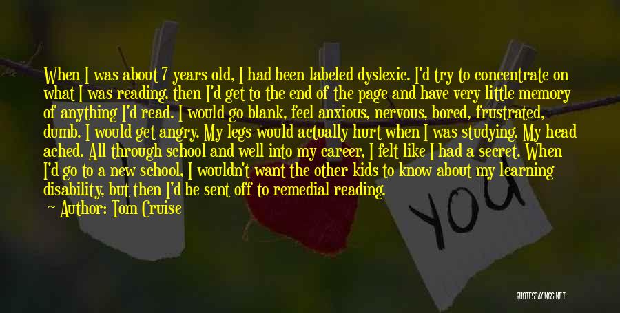 Tom Cruise Quotes: When I Was About 7 Years Old, I Had Been Labeled Dyslexic. I'd Try To Concentrate On What I Was