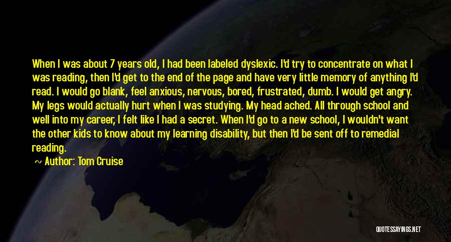 Tom Cruise Quotes: When I Was About 7 Years Old, I Had Been Labeled Dyslexic. I'd Try To Concentrate On What I Was