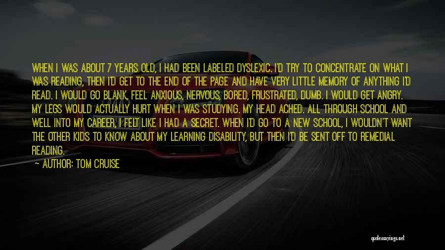 Tom Cruise Quotes: When I Was About 7 Years Old, I Had Been Labeled Dyslexic. I'd Try To Concentrate On What I Was