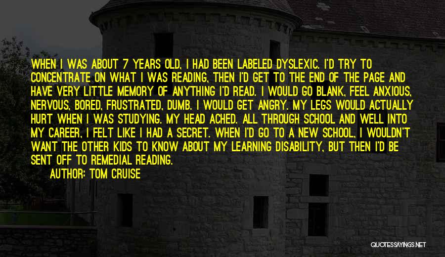 Tom Cruise Quotes: When I Was About 7 Years Old, I Had Been Labeled Dyslexic. I'd Try To Concentrate On What I Was