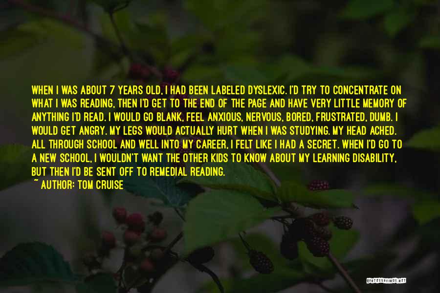 Tom Cruise Quotes: When I Was About 7 Years Old, I Had Been Labeled Dyslexic. I'd Try To Concentrate On What I Was