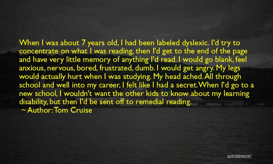 Tom Cruise Quotes: When I Was About 7 Years Old, I Had Been Labeled Dyslexic. I'd Try To Concentrate On What I Was