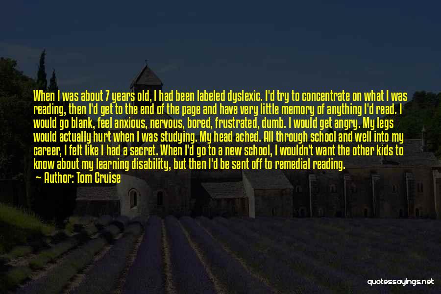 Tom Cruise Quotes: When I Was About 7 Years Old, I Had Been Labeled Dyslexic. I'd Try To Concentrate On What I Was