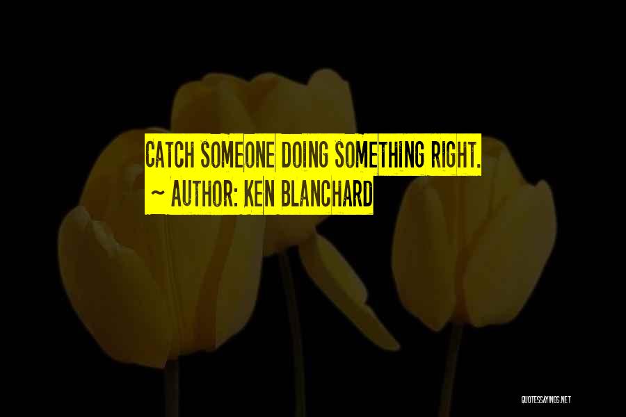 Ken Blanchard Quotes: Catch Someone Doing Something Right.