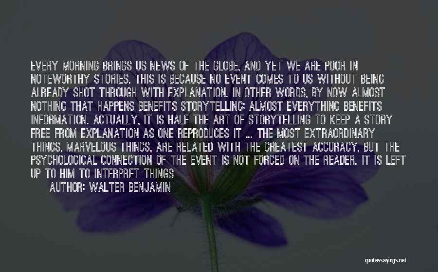 Walter Benjamin Quotes: Every Morning Brings Us News Of The Globe, And Yet We Are Poor In Noteworthy Stories. This Is Because No