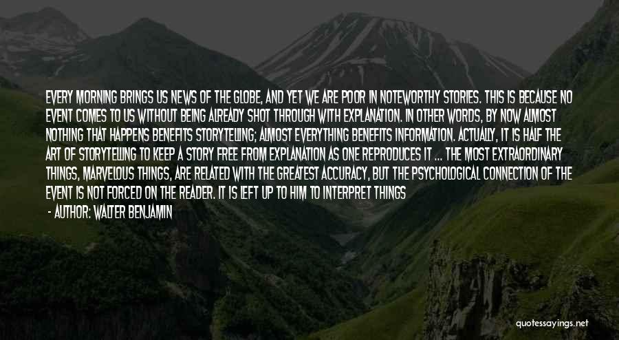 Walter Benjamin Quotes: Every Morning Brings Us News Of The Globe, And Yet We Are Poor In Noteworthy Stories. This Is Because No
