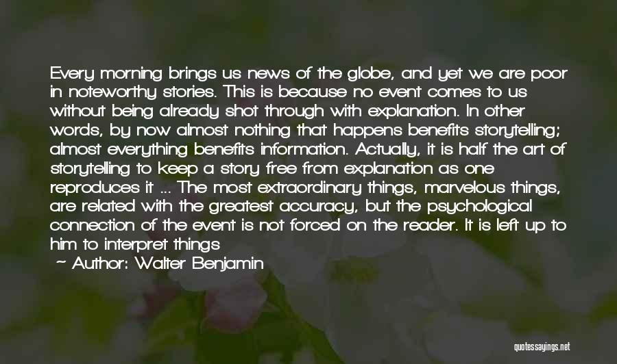 Walter Benjamin Quotes: Every Morning Brings Us News Of The Globe, And Yet We Are Poor In Noteworthy Stories. This Is Because No