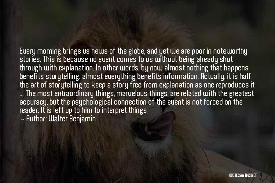 Walter Benjamin Quotes: Every Morning Brings Us News Of The Globe, And Yet We Are Poor In Noteworthy Stories. This Is Because No