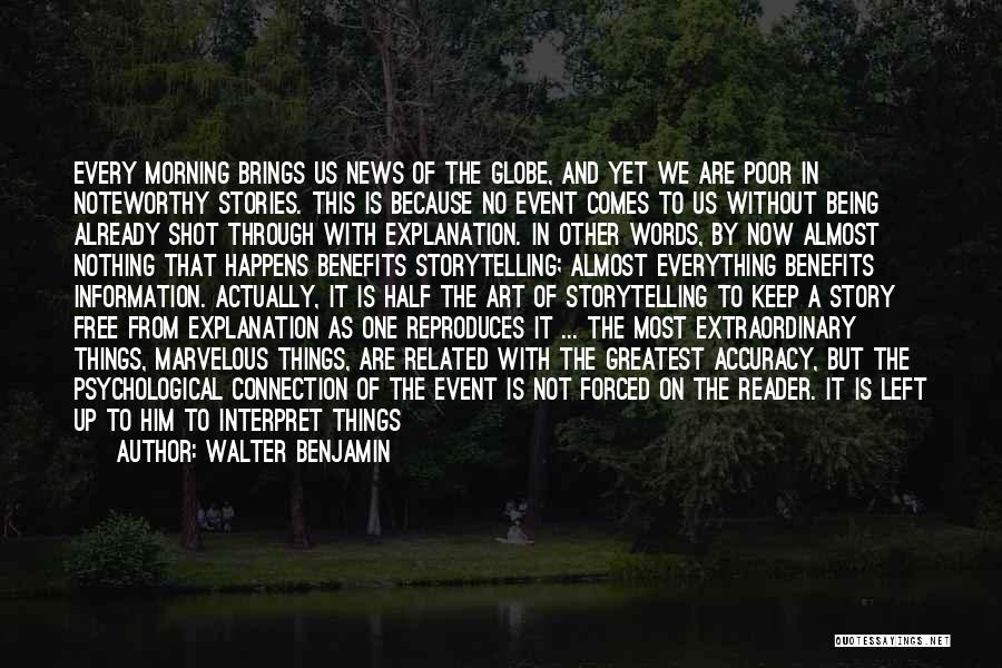 Walter Benjamin Quotes: Every Morning Brings Us News Of The Globe, And Yet We Are Poor In Noteworthy Stories. This Is Because No