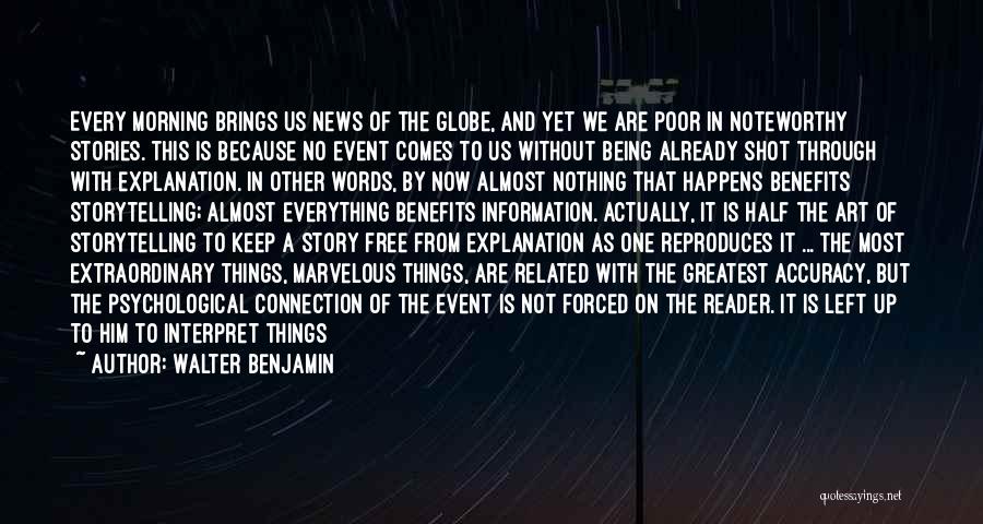 Walter Benjamin Quotes: Every Morning Brings Us News Of The Globe, And Yet We Are Poor In Noteworthy Stories. This Is Because No