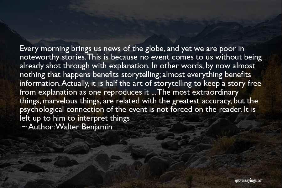 Walter Benjamin Quotes: Every Morning Brings Us News Of The Globe, And Yet We Are Poor In Noteworthy Stories. This Is Because No