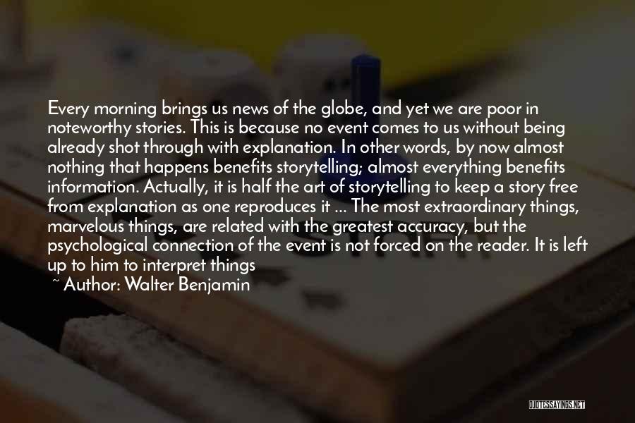 Walter Benjamin Quotes: Every Morning Brings Us News Of The Globe, And Yet We Are Poor In Noteworthy Stories. This Is Because No