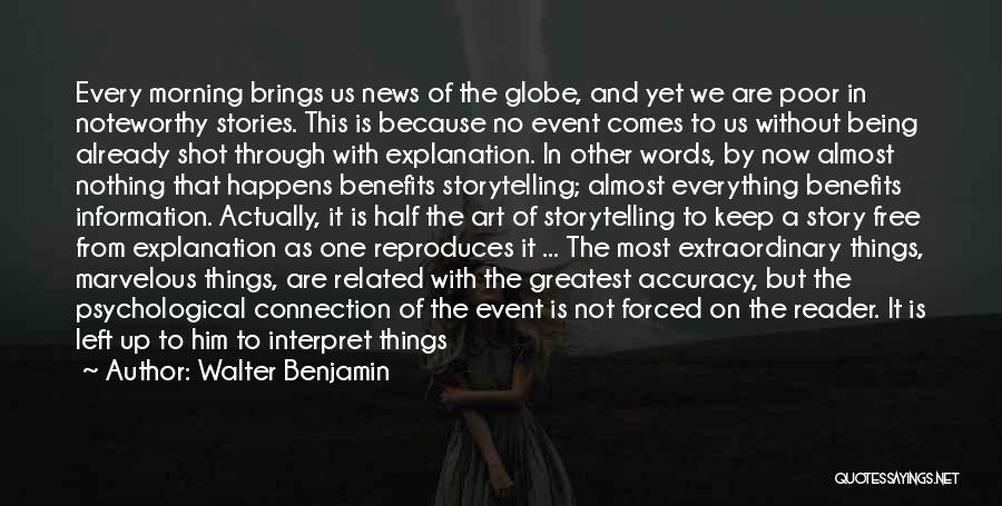 Walter Benjamin Quotes: Every Morning Brings Us News Of The Globe, And Yet We Are Poor In Noteworthy Stories. This Is Because No