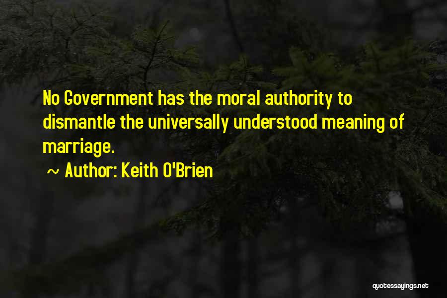 Keith O'Brien Quotes: No Government Has The Moral Authority To Dismantle The Universally Understood Meaning Of Marriage.