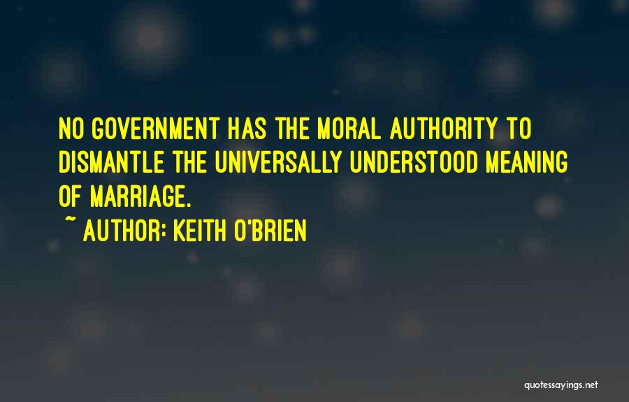 Keith O'Brien Quotes: No Government Has The Moral Authority To Dismantle The Universally Understood Meaning Of Marriage.