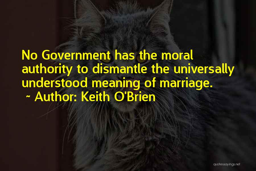 Keith O'Brien Quotes: No Government Has The Moral Authority To Dismantle The Universally Understood Meaning Of Marriage.
