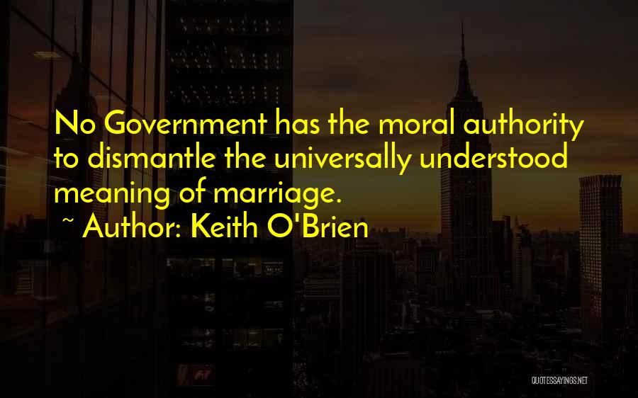Keith O'Brien Quotes: No Government Has The Moral Authority To Dismantle The Universally Understood Meaning Of Marriage.