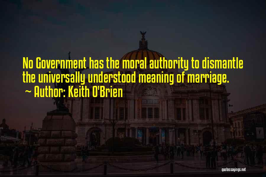 Keith O'Brien Quotes: No Government Has The Moral Authority To Dismantle The Universally Understood Meaning Of Marriage.