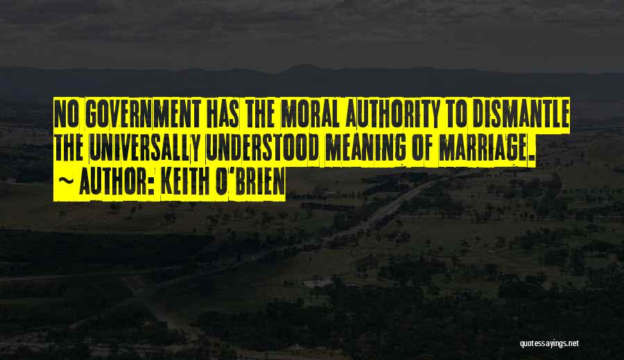 Keith O'Brien Quotes: No Government Has The Moral Authority To Dismantle The Universally Understood Meaning Of Marriage.