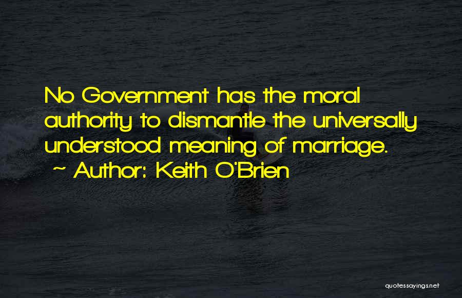 Keith O'Brien Quotes: No Government Has The Moral Authority To Dismantle The Universally Understood Meaning Of Marriage.