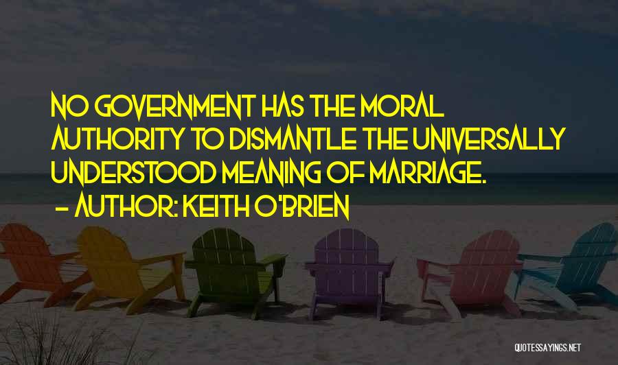 Keith O'Brien Quotes: No Government Has The Moral Authority To Dismantle The Universally Understood Meaning Of Marriage.