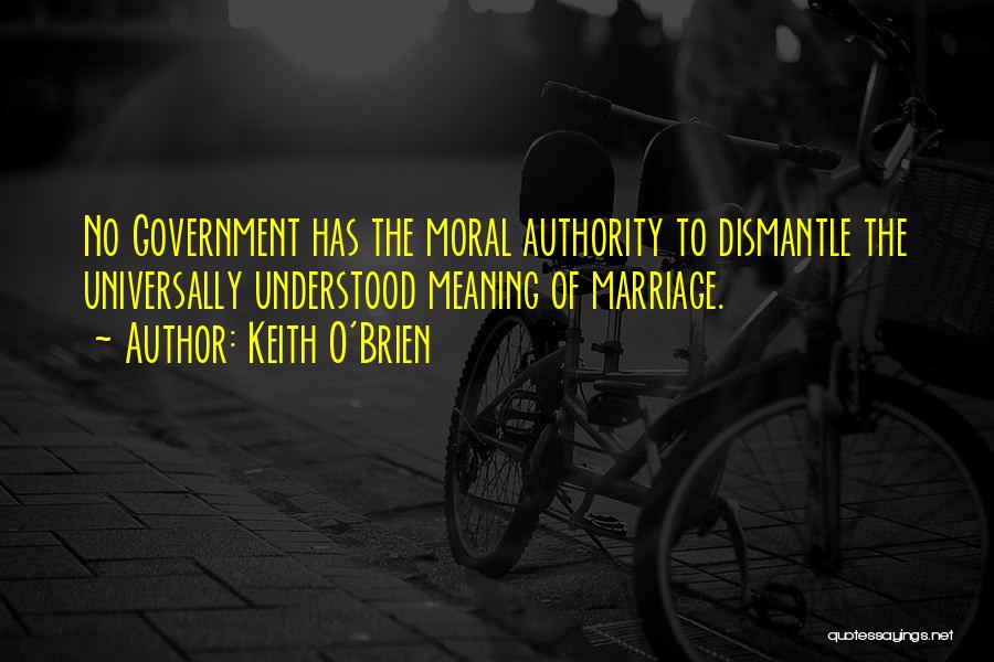 Keith O'Brien Quotes: No Government Has The Moral Authority To Dismantle The Universally Understood Meaning Of Marriage.