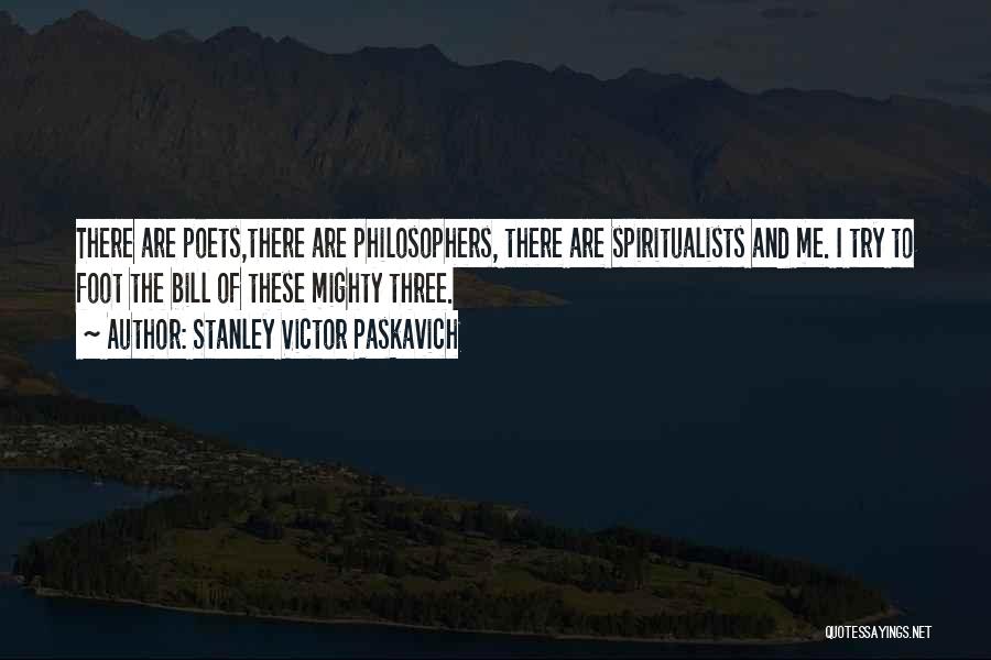Stanley Victor Paskavich Quotes: There Are Poets,there Are Philosophers, There Are Spiritualists And Me. I Try To Foot The Bill Of These Mighty Three.