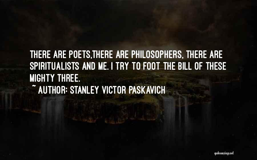 Stanley Victor Paskavich Quotes: There Are Poets,there Are Philosophers, There Are Spiritualists And Me. I Try To Foot The Bill Of These Mighty Three.