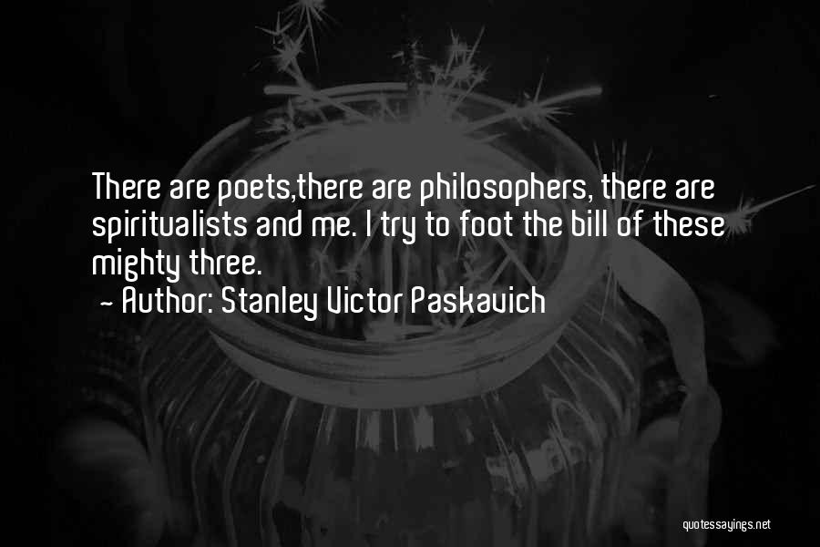 Stanley Victor Paskavich Quotes: There Are Poets,there Are Philosophers, There Are Spiritualists And Me. I Try To Foot The Bill Of These Mighty Three.