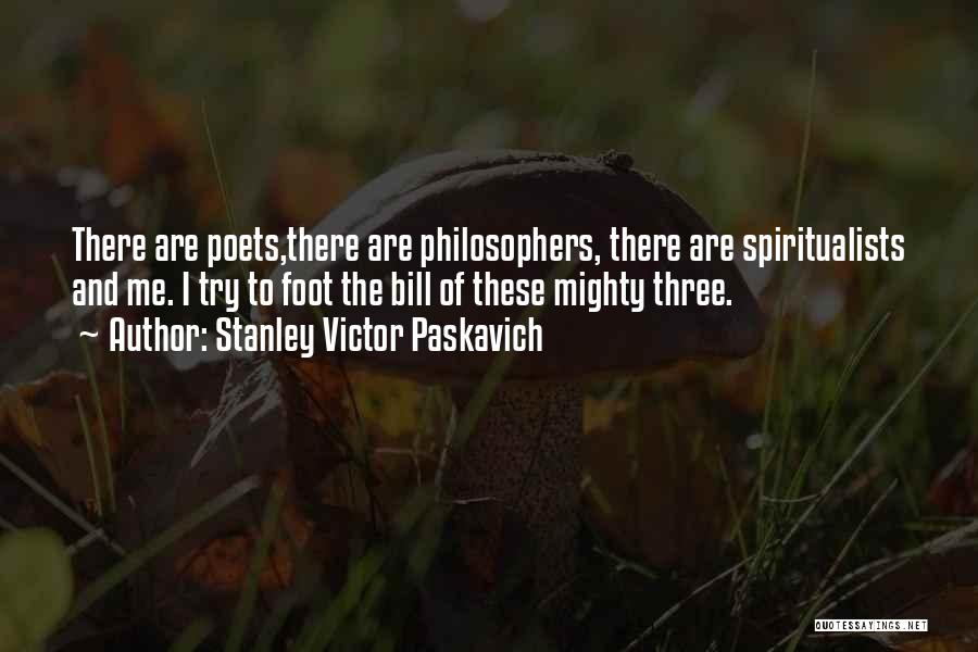 Stanley Victor Paskavich Quotes: There Are Poets,there Are Philosophers, There Are Spiritualists And Me. I Try To Foot The Bill Of These Mighty Three.