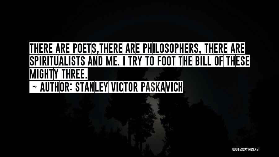 Stanley Victor Paskavich Quotes: There Are Poets,there Are Philosophers, There Are Spiritualists And Me. I Try To Foot The Bill Of These Mighty Three.