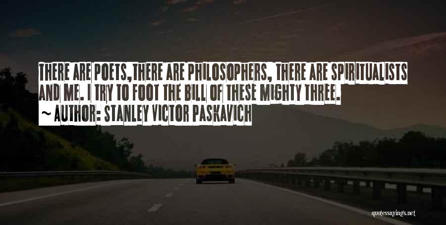 Stanley Victor Paskavich Quotes: There Are Poets,there Are Philosophers, There Are Spiritualists And Me. I Try To Foot The Bill Of These Mighty Three.