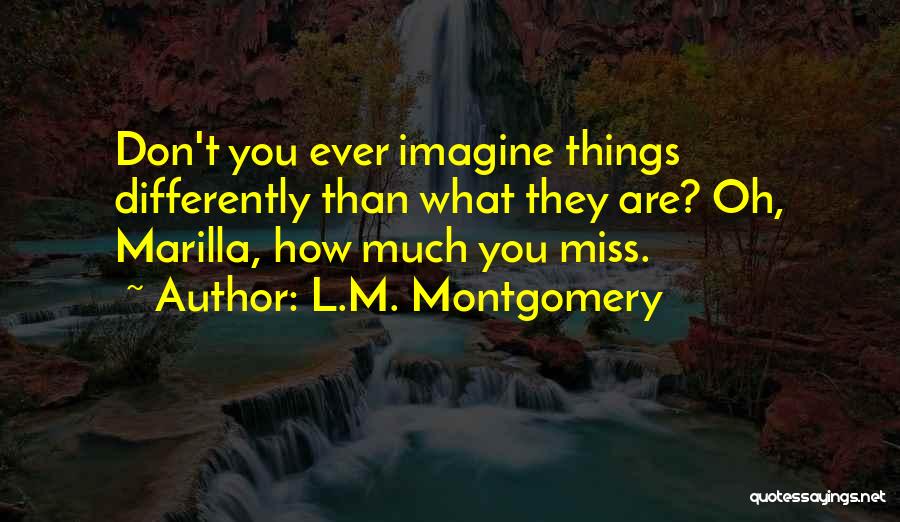 L.M. Montgomery Quotes: Don't You Ever Imagine Things Differently Than What They Are? Oh, Marilla, How Much You Miss.