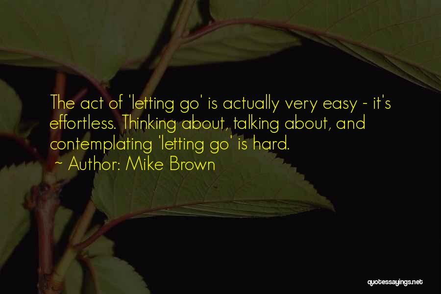 Mike Brown Quotes: The Act Of 'letting Go' Is Actually Very Easy - It's Effortless. Thinking About, Talking About, And Contemplating 'letting Go'