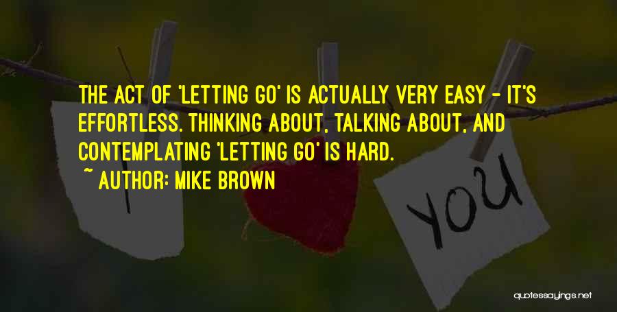 Mike Brown Quotes: The Act Of 'letting Go' Is Actually Very Easy - It's Effortless. Thinking About, Talking About, And Contemplating 'letting Go'