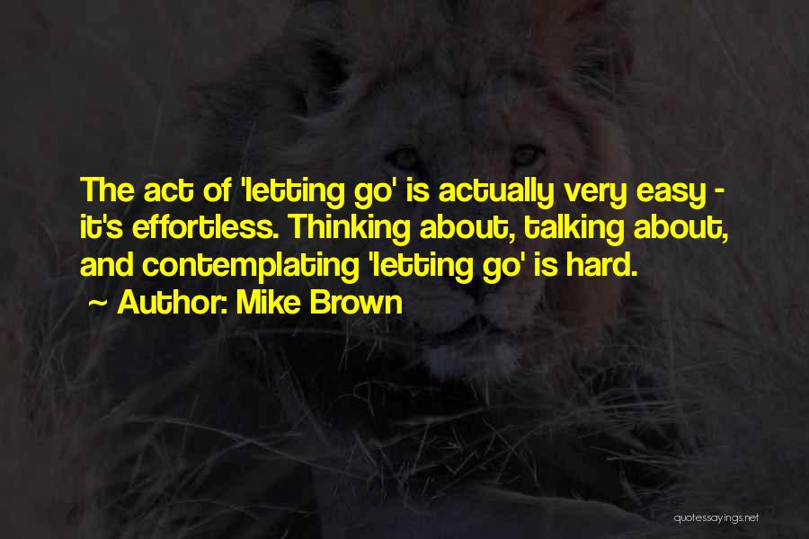 Mike Brown Quotes: The Act Of 'letting Go' Is Actually Very Easy - It's Effortless. Thinking About, Talking About, And Contemplating 'letting Go'