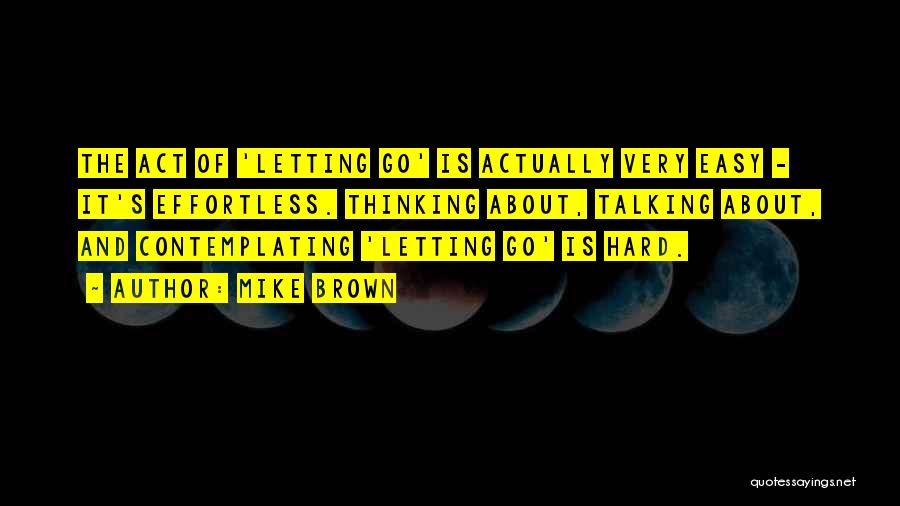 Mike Brown Quotes: The Act Of 'letting Go' Is Actually Very Easy - It's Effortless. Thinking About, Talking About, And Contemplating 'letting Go'