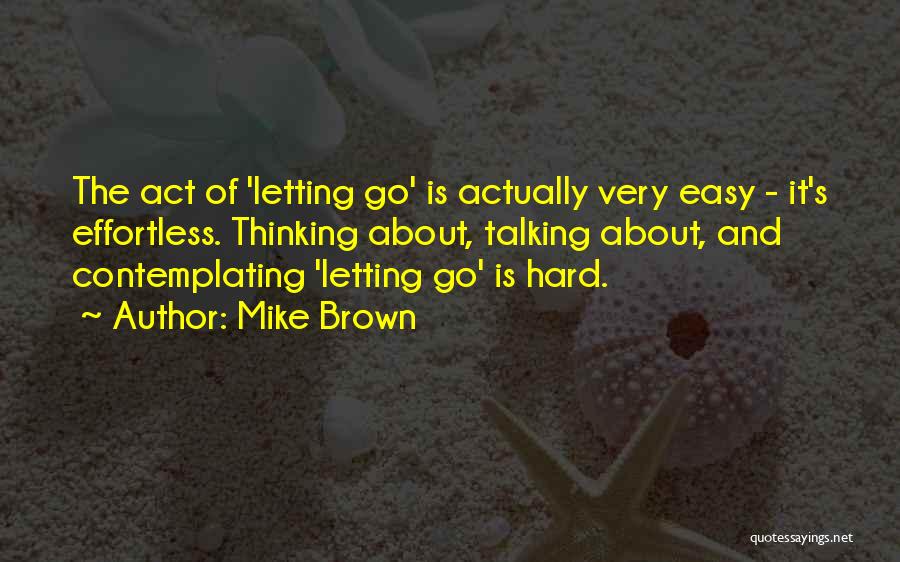 Mike Brown Quotes: The Act Of 'letting Go' Is Actually Very Easy - It's Effortless. Thinking About, Talking About, And Contemplating 'letting Go'