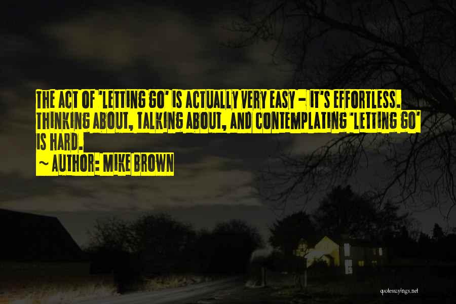 Mike Brown Quotes: The Act Of 'letting Go' Is Actually Very Easy - It's Effortless. Thinking About, Talking About, And Contemplating 'letting Go'