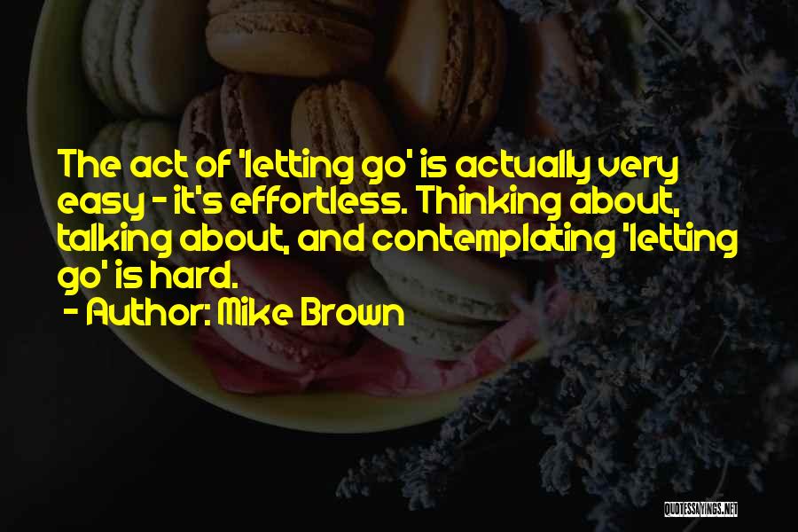 Mike Brown Quotes: The Act Of 'letting Go' Is Actually Very Easy - It's Effortless. Thinking About, Talking About, And Contemplating 'letting Go'
