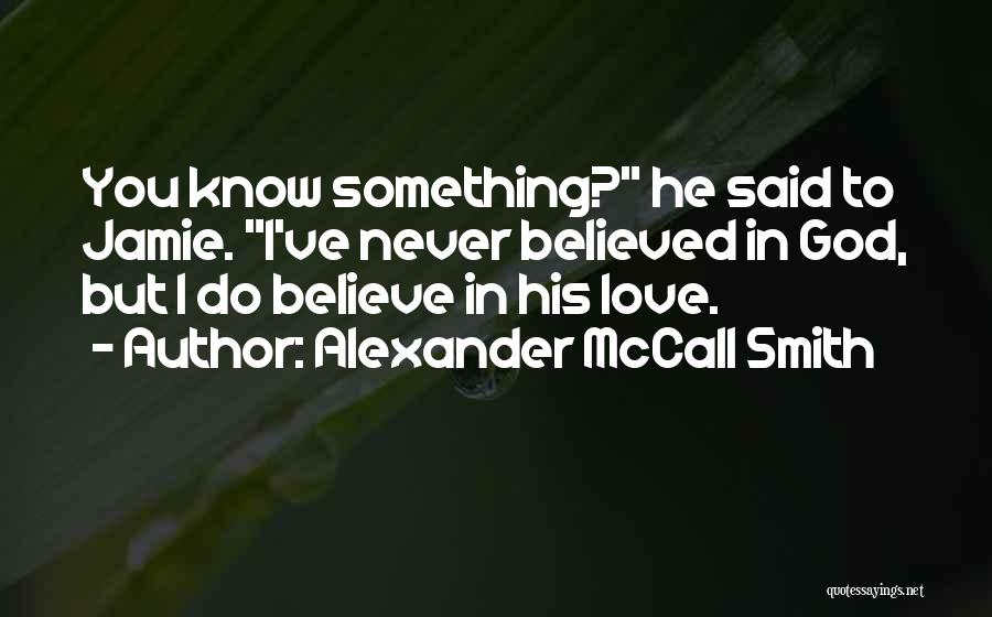 Alexander McCall Smith Quotes: You Know Something? He Said To Jamie. I've Never Believed In God, But I Do Believe In His Love.