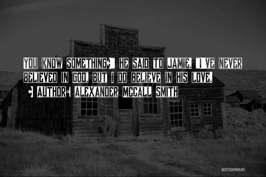 Alexander McCall Smith Quotes: You Know Something? He Said To Jamie. I've Never Believed In God, But I Do Believe In His Love.