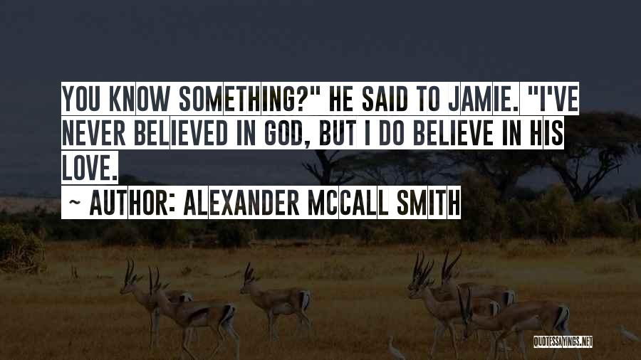 Alexander McCall Smith Quotes: You Know Something? He Said To Jamie. I've Never Believed In God, But I Do Believe In His Love.