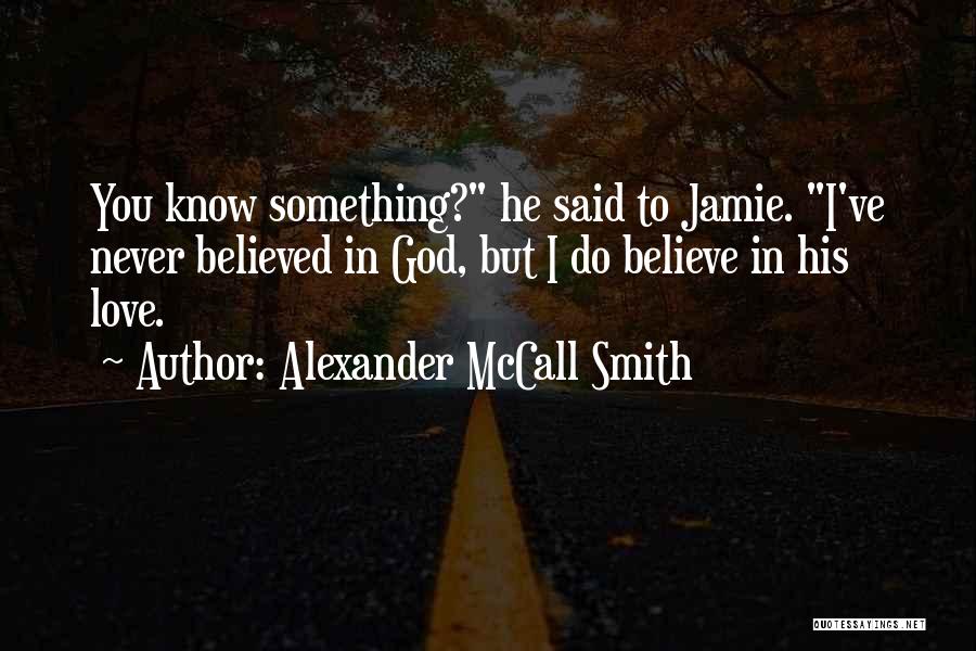 Alexander McCall Smith Quotes: You Know Something? He Said To Jamie. I've Never Believed In God, But I Do Believe In His Love.