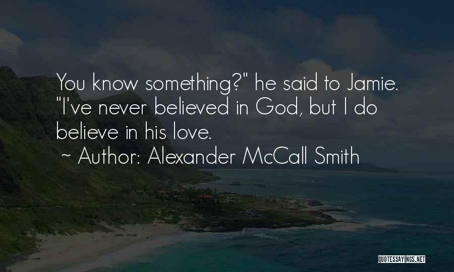 Alexander McCall Smith Quotes: You Know Something? He Said To Jamie. I've Never Believed In God, But I Do Believe In His Love.