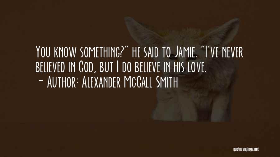 Alexander McCall Smith Quotes: You Know Something? He Said To Jamie. I've Never Believed In God, But I Do Believe In His Love.