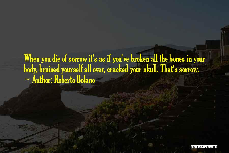 Roberto Bolano Quotes: When You Die Of Sorrow It's As If You've Broken All The Bones In Your Body, Bruised Yourself All Over,