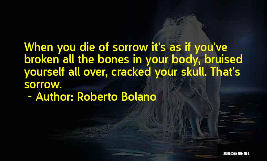 Roberto Bolano Quotes: When You Die Of Sorrow It's As If You've Broken All The Bones In Your Body, Bruised Yourself All Over,